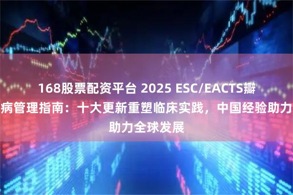 168股票配资平台 2025 ESC/EACTS瓣膜性心脏病管理指南：十大更新重塑临床实践，中国经验助力全球发展