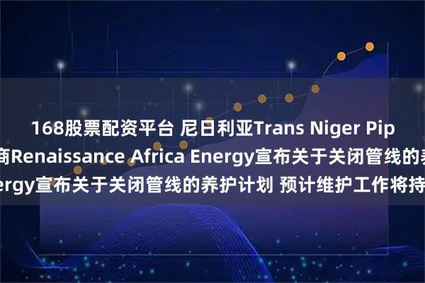 168股票配资平台 尼日利亚Trans Niger Pipeline输油管线的运营商Renaissance Africa Energy宣布关于关闭管线的养护计划 预计维护工作将持续十天