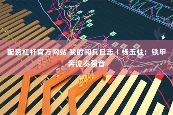 配资杠杆官方网站 我的阅兵日志丨杨玉柱：铁甲奔流奏强音