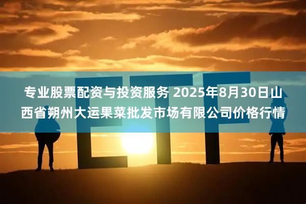 专业股票配资与投资服务 2025年8月30日山西省朔州大运果菜批发市场有限公司价格行情