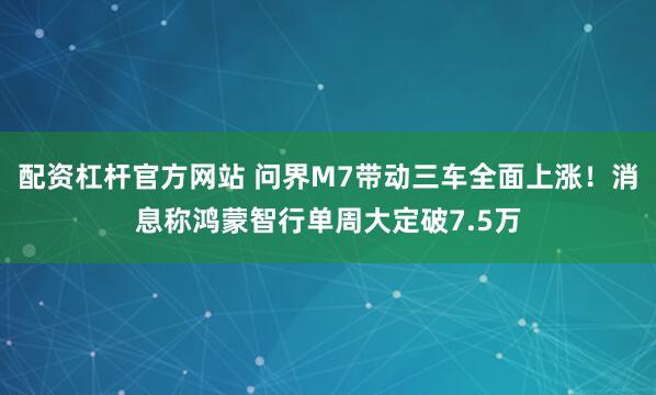 配资杠杆官方网站 问界M7带动三车全面上涨！消息称鸿蒙智行单周大定破7.5万