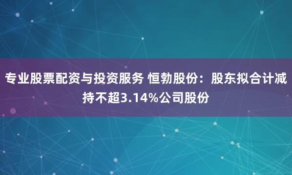 专业股票配资与投资服务 恒勃股份：股东拟合计减持不超3.14%公司股份