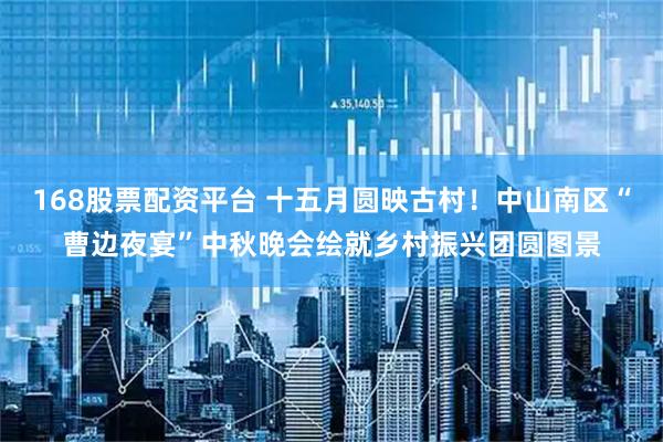 168股票配资平台 十五月圆映古村！中山南区“曹边夜宴”中秋晚会绘就乡村振兴团圆图景