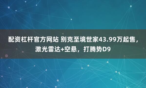 配资杠杆官方网站 别克至境世家43.99万起售，激光雷达+空悬，打腾势D9