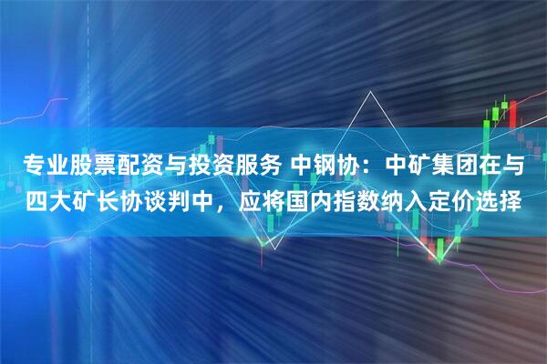 专业股票配资与投资服务 中钢协：中矿集团在与四大矿长协谈判中，应将国内指数纳入定价选择