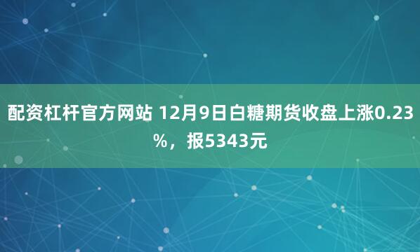 配资杠杆官方网站 12月9日白糖期货收盘上涨0.23%，报5343元