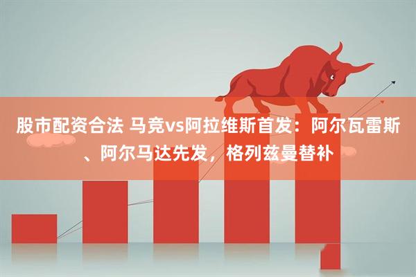 股市配资合法 马竞vs阿拉维斯首发：阿尔瓦雷斯、阿尔马达先发，格列兹曼替补