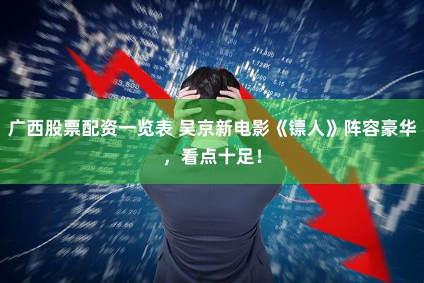 广西股票配资一览表 吴京新电影《镖人》阵容豪华，看点十足！