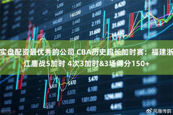 实盘配资最优秀的公司 CBA历史超长加时赛：福建浙江鏖战5加时 4次3加时&3场得分150+