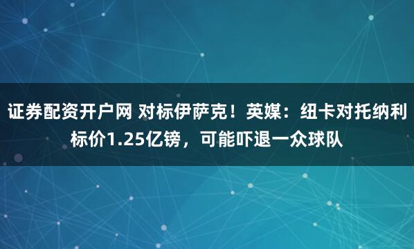 证券配资开户网 对标伊萨克！英媒：纽卡对托纳利标价1.25亿镑，可能吓退一众球队