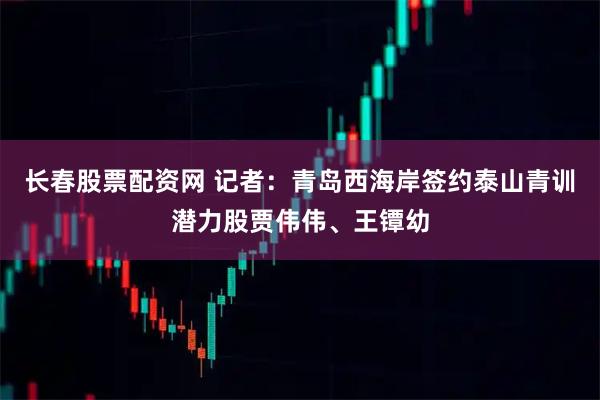 长春股票配资网 记者：青岛西海岸签约泰山青训潜力股贾伟伟、王镡幼