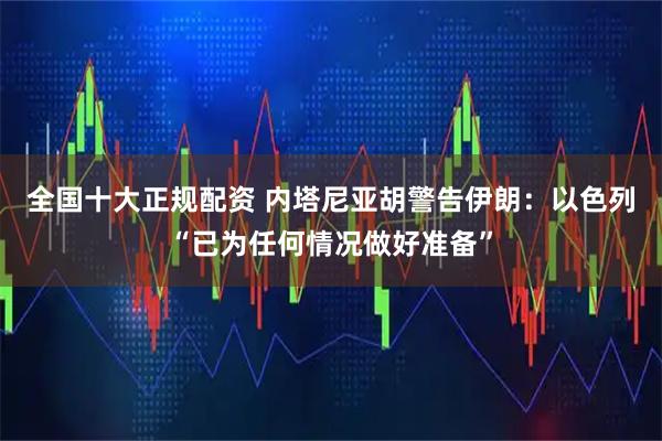 全国十大正规配资 内塔尼亚胡警告伊朗：以色列“已为任何情况做好准备”
