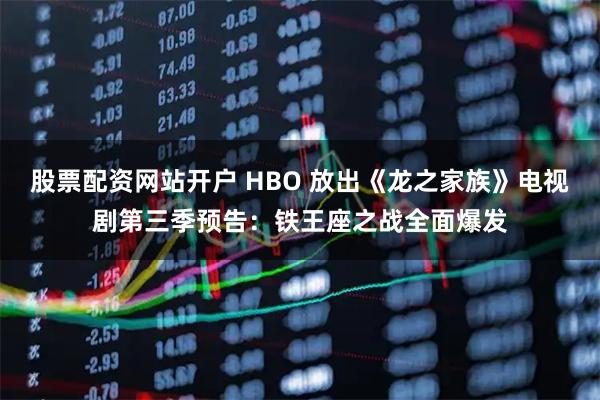 股票配资网站开户 HBO 放出《龙之家族》电视剧第三季预告：铁王座之战全面爆发