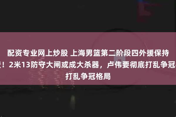 配资专业网上炒股 上海男篮第二阶段四外援保持不变！2米13防守大闸或成大杀器，卢伟要彻底打乱争冠格局