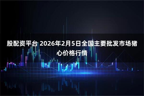 股配资平台 2026年2月5日全国主要批发市场猪心价格行情