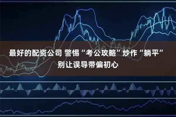 最好的配资公司 警惕“考公攻略”炒作“躺平” 别让误导带偏初心