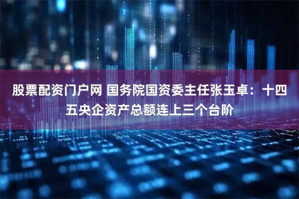 股票配资门户网 国务院国资委主任张玉卓：十四五央企资产总额连上三个台阶