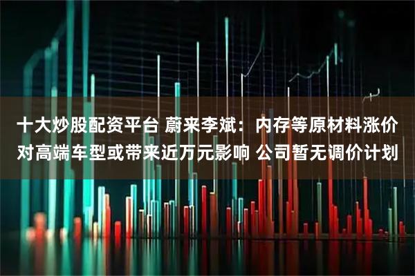 十大炒股配资平台 蔚来李斌：内存等原材料涨价对高端车型或带来近万元影响 公司暂无调价计划