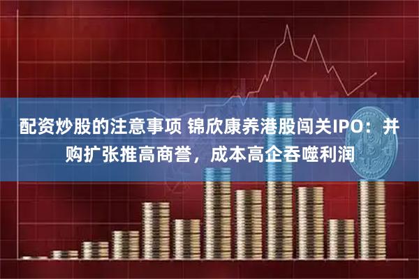 配资炒股的注意事项 锦欣康养港股闯关IPO：并购扩张推高商誉，成本高企吞噬利润