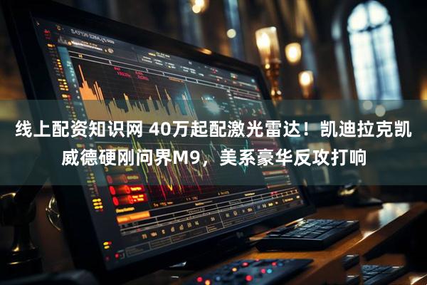 线上配资知识网 40万起配激光雷达！凯迪拉克凯威德硬刚问界M9，美系豪华反攻打响