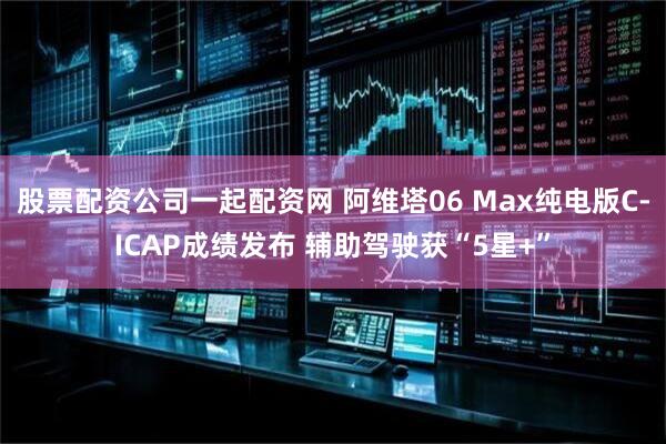 股票配资公司一起配资网 阿维塔06 Max纯电版C-ICAP成绩发布 辅助驾驶获“5星+”