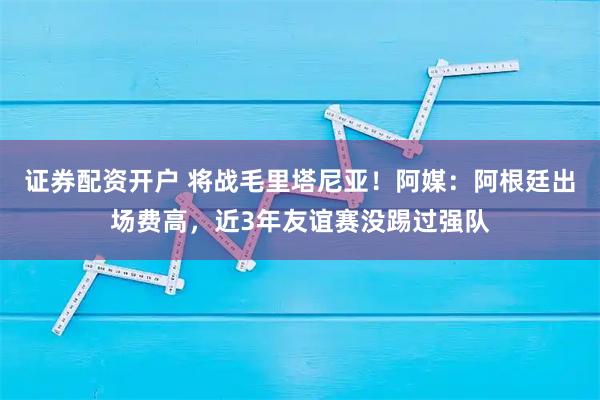 证券配资开户 将战毛里塔尼亚！阿媒：阿根廷出场费高，近3年友谊赛没踢过强队