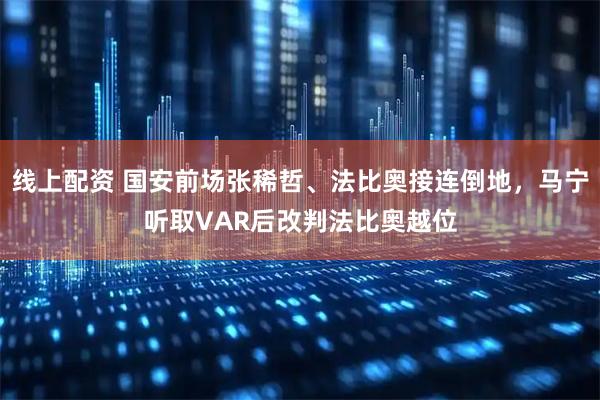 线上配资 国安前场张稀哲、法比奥接连倒地，马宁听取VAR后改判法比奥越位