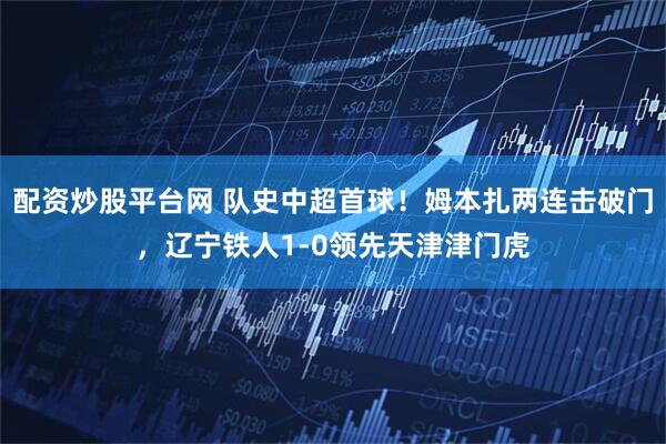 配资炒股平台网 队史中超首球！姆本扎两连击破门，辽宁铁人1-0领先天津津门虎