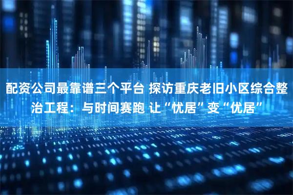 配资公司最靠谱三个平台 探访重庆老旧小区综合整治工程：与时间赛跑 让“忧居”变“优居”