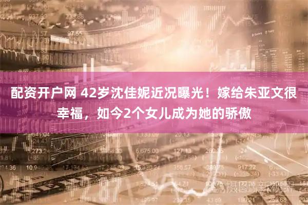 配资开户网 42岁沈佳妮近况曝光！嫁给朱亚文很幸福，如今2个女儿成为她的骄傲