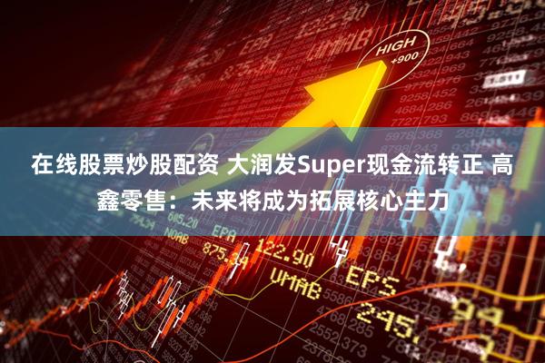 在线股票炒股配资 大润发Super现金流转正 高鑫零售：未来将成为拓展核心主力