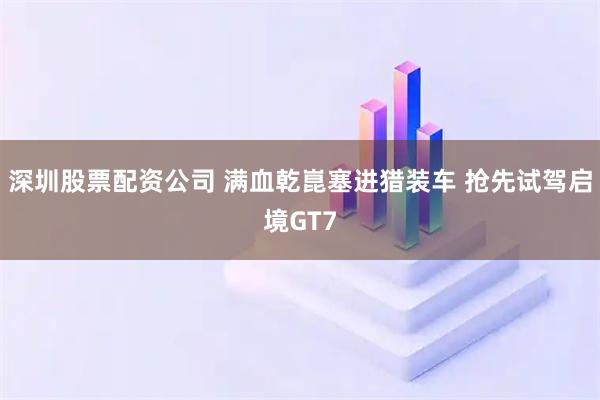 深圳股票配资公司 满血乾崑塞进猎装车 抢先试驾启境GT7