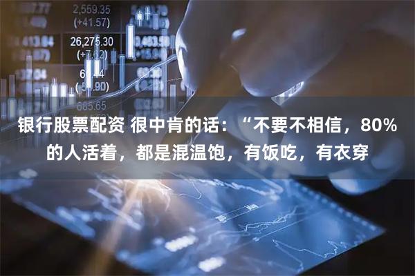 银行股票配资 很中肯的话：“不要不相信，80%的人活着，都是混温饱，有饭吃，有衣穿