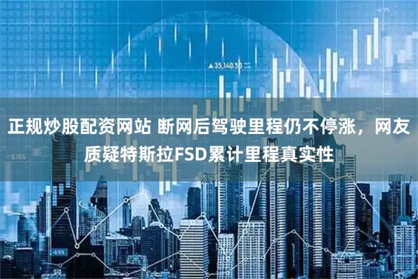 正规炒股配资网站 断网后驾驶里程仍不停涨，网友质疑特斯拉FSD累计里程真实性