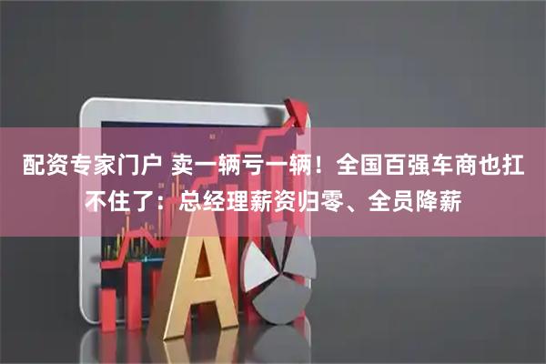 配资专家门户 卖一辆亏一辆！全国百强车商也扛不住了：总经理薪资归零、全员降薪