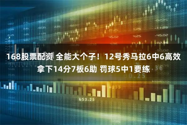 168股票配资 全能大个子！12号秀马拉6中6高效拿下14分7板6助 罚球5中1要练