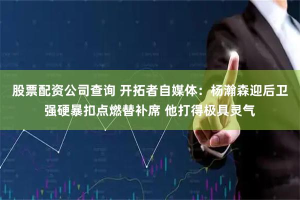 股票配资公司查询 开拓者自媒体：杨瀚森迎后卫强硬暴扣点燃替补席 他打得极具灵气