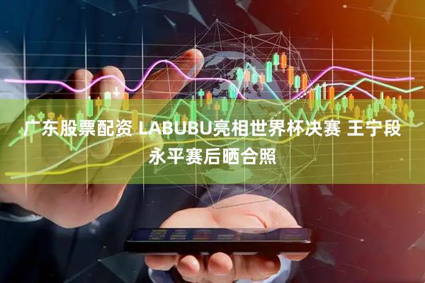 广东股票配资 LABUBU亮相世界杯决赛 王宁段永平赛后晒合照